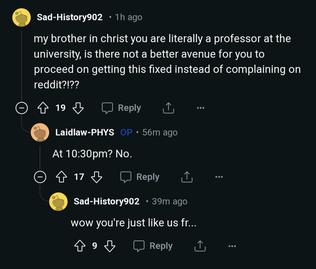 Sad-History902: my brother in christ you are literally a professor at the university, is there not a better avenue for you to proceed on getting this fixed instead of complaining on reddit?!?? - Laidlaw-PHYS: At 10:30pm? No. - Sad-History902: wow you're just like us fr...