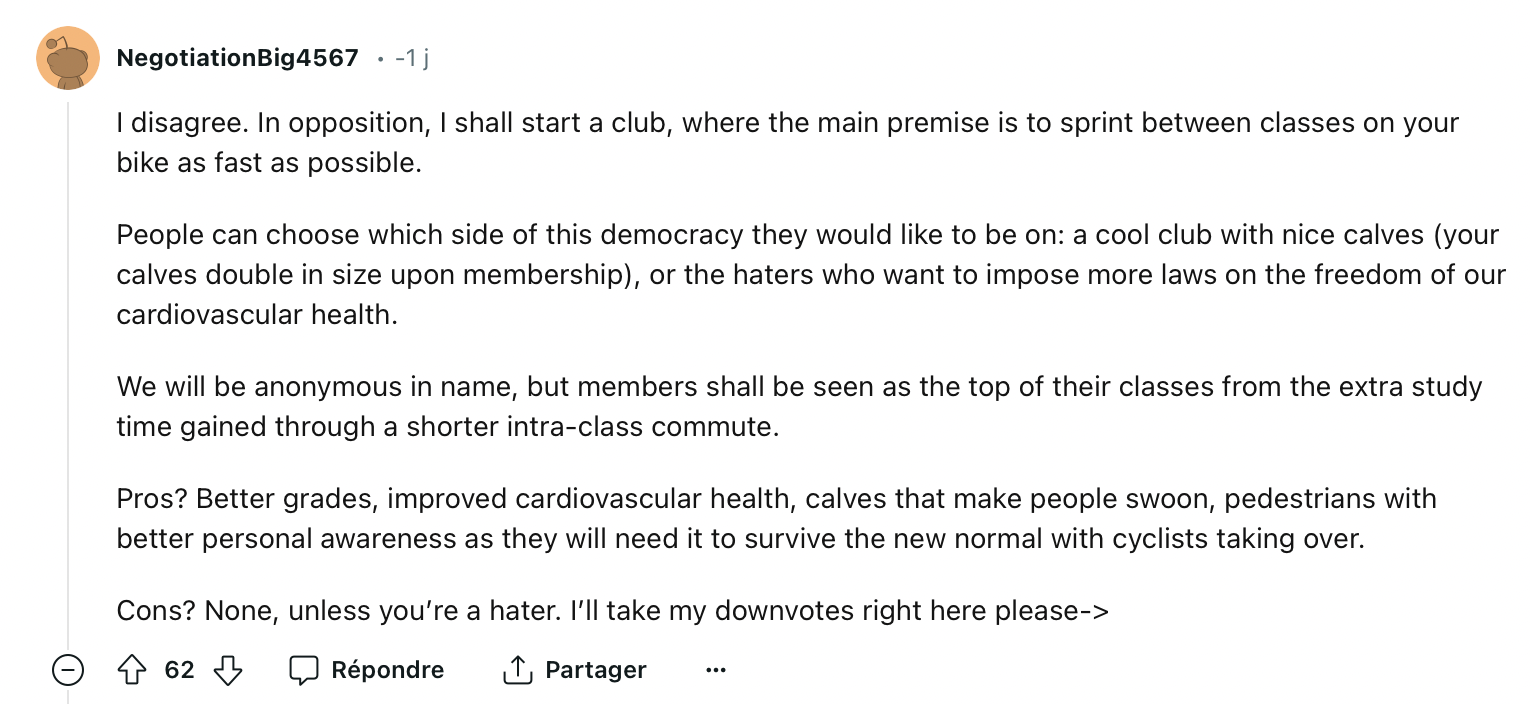 NegotiationBig4567: I disagree. In opposition, I shall start a club, where the main premise is to sprint between classes on your bike as fast as possible. People can choose which side of this democracy they would like to be on: a cool club with nice calves (your calves double in size upon membership), or the haters who want to impose more laws on the freedom of our cardiovascular health. We will be anonymous in name, but members shall be seen as the top of their classes from the extra study time gained through a shorter intra-class commute. Pros? Better grades, improved cardiovascular health, calves that make people swoon, pedestrians with better personal awareness as they will need it to survive the new normal with cyclists taking over. Cons? None, unless you're a hater. I'll take my downvotes right here please->